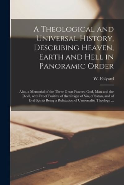 A Theological and Universal History, Describing Heaven, Earth and Hell in Panoramic Order [microform]: Also, a Memorial of the Three Great Powers, God, Man and the Devil, With Proof Positive of the Origin of Sin, of Satan, and of Evil Spirits Being A... - W (William) Folyard - Kirjat - Legare Street Press - 9781015157323 - perjantai 10. syyskuuta 2021