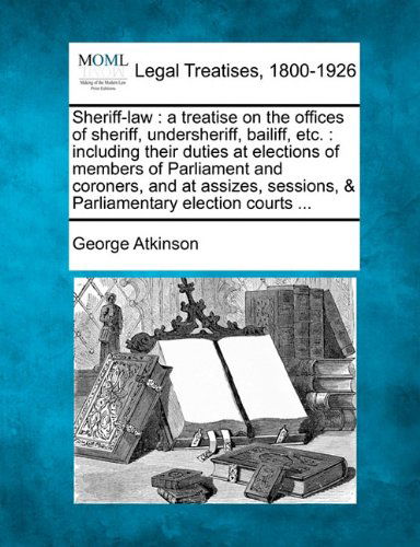 Sheriff-law: a Treatise on the Offices of Sheriff, Undersheriff, Bailiff, Etc. : Including Their Duties at Elections of Members of Parliament and ... Sessions, & Parliamentary Election Courts ... - George Atkinson - Books - Gale, Making of Modern Law - 9781240014323 - December 17, 2010