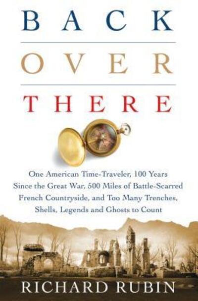 Cover for Richard Rubin · Back Over There: One American Time-Traveler, 100 Years Since the Great War, 500 Miles of Battle-Scarred French Countryside, and Too Many Trenches, Shells, Legends and Ghosts to Count (Hardcover Book) (2017)