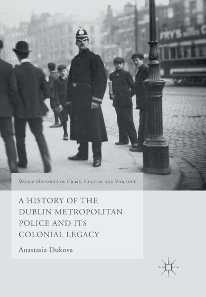 Cover for Anastasia Dukova · A History of the Dublin Metropolitan Police and its Colonial Legacy - World Histories of Crime, Culture and Violence (Paperback Book) [1st ed. 2016 edition] (2019)