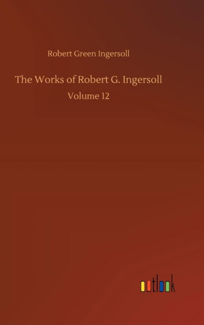 Cover for Robert Green Ingersoll · The Works of Robert G. Ingersoll (Hardcover Book) (2018)