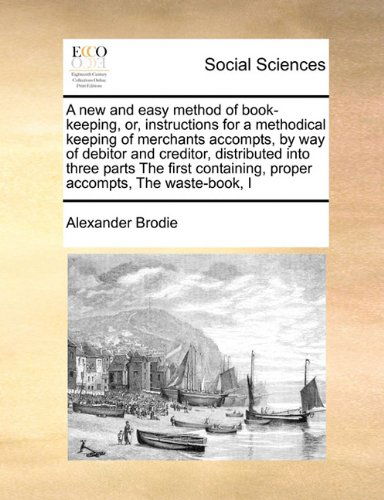 Cover for Alexander Brodie · A New and Easy Method of Book-keeping, Or, Instructions for a Methodical Keeping of Merchants Accompts, by Way of Debitor and Creditor, Distributed ... Proper Accompts,  the Waste-book,  I (Paperback Book) (2010)