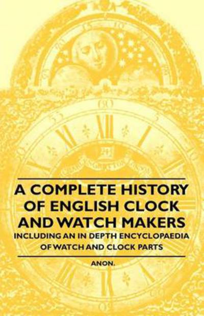 A Complete History of English Clock and Watch Makers - Including an in Depth Encyclopaedia of Watch and Clock Parts - Anon - Livres - Rossetti Press - 9781446529324 - 20 janvier 2011