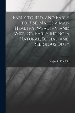 Cover for Benjamin Franklin · Early to Bed, and Early to Rise, Makes a Man Healthy, Wealthy, and Wise, or, Early Rising, a Natural, Social, and Religious Duty (Book) (2022)