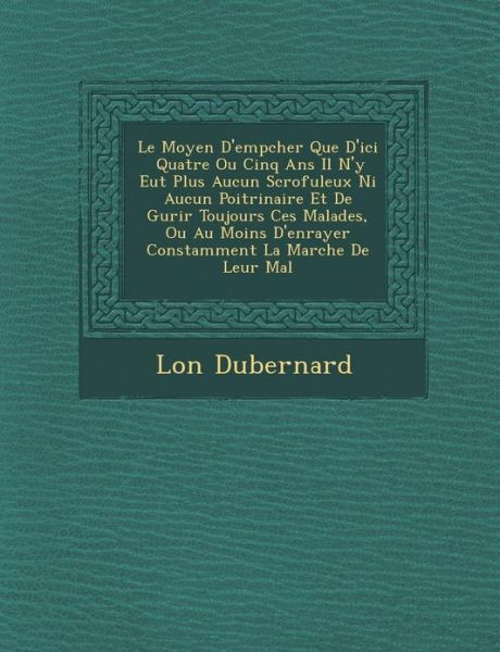 Cover for L on Dubernard · Le Moyen D'emp Cher Que D'ici Quatre Ou Cinq Ans Il N'y Eut Plus Aucun Scrofuleux Ni Aucun Poitrinaire et De Gu Rir Toujours Ces Malades, Ou Au Moins (Paperback Book) (2012)