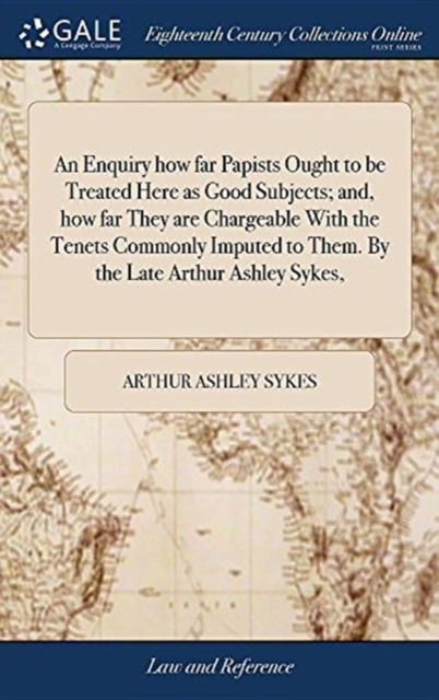 An Enquiry How Far Papists Ought to Be Treated Here as Good Subjects; And, How Far They Are Chargeable with the Tenets Commonly Imputed to Them. by the Late Arthur Ashley Sykes, - Arthur Ashley Sykes - Books - Gale Ecco, Print Editions - 9781379330325 - April 17, 2018