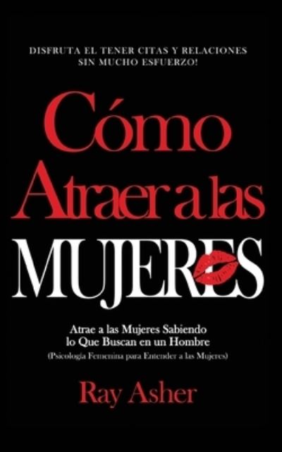 Cover for Ray Asher · Como Atraer a las Mujeres: Disfruta el Tener Citas y Relaciones Sin Mucho Esfuerzo! Atrae a las Mujeres Sabiendo lo Que Buscan en un Hombre (Psicologia Femenina para Entender a las Mujeres) (Paperback Book) (2020)