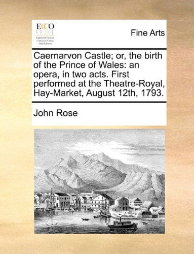 Caernarvon Castle; Or, the Birth of the Prince of Wales: an Opera, in Two Acts. First Performed at the Theatre-royal, Hay-market, August 12th, 1793. - John Rose - Books - Gale ECCO, Print Editions - 9781140883326 - May 28, 2010