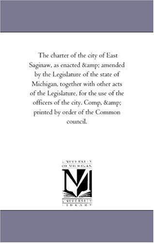 Cover for Michigan Historical Reprint Series · The Charter of the City of East Saginaw, As Enacted &amp; Amended by the Legislature of the State of Michigan, Together with Other Acts of the ... &amp; Printed by Order of the Common Council. (Paperback Book) (2006)