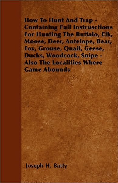 How to Hunt and Trap - Containing Full Instructions for Hunting the Buffalo, Elk, Moose, Deer, Antelope, Bear, Fox, Grouse, Quail, Geese, Ducks, Woodc - Joseph H Batty - Books - Laing Press - 9781445580326 - April 5, 2010