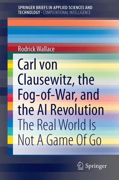 Cover for Rodrick Wallace · Carl von Clausewitz, the Fog-of-War, and the AI Revolution: The Real World Is Not A Game Of Go - SpringerBriefs in Applied Sciences and Technology (Paperback Book) [1st ed. 2018 edition] (2018)