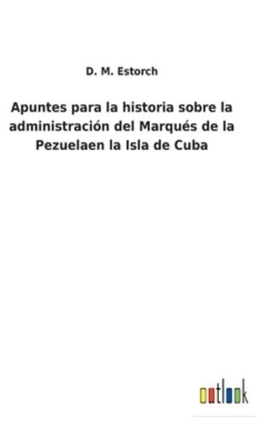 Cover for D M Estorch · Apuntes para la historia sobre la administracion del Marques de la Pezuelaen la Isla de Cuba (Hardcover bog) (2022)