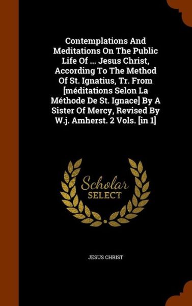 Cover for Jesus Christ · Contemplations and Meditations on the Public Life of ... Jesus Christ, According to the Method of St. Ignatius, Tr. from [Meditations Selon La Methode de St. Ignace] by a Sister of Mercy, Revised by W.J. Amherst. 2 Vols. [In 1] (Hardcover Book) (2015)