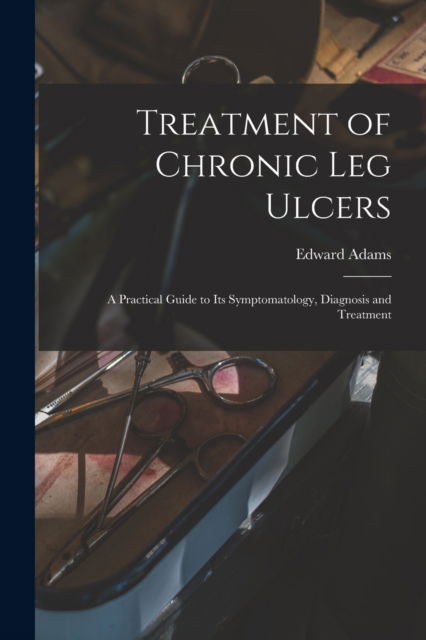 Treatment of Chronic Leg Ulcers: A Practical Guide to Its Symptomatology, Diagnosis and Treatment - Edward Adams - Books - Legare Street Press - 9781016564328 - October 27, 2022