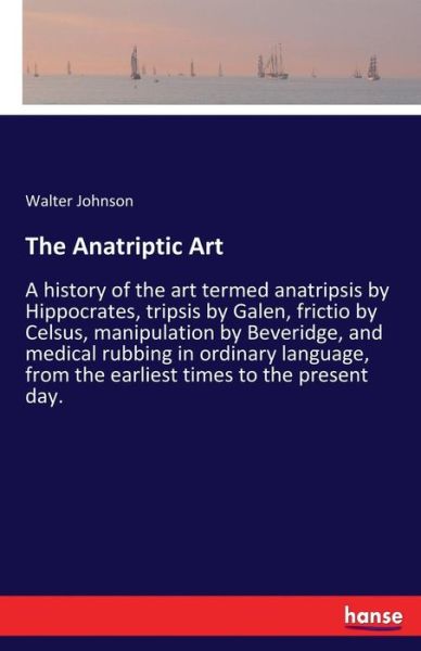 The Anatriptic Art: A history of the art termed anatripsis by Hippocrates, tripsis by Galen, frictio by Celsus, manipulation by Beveridge, and medical rubbing in ordinary language, from the earliest times to the present day. - Walter Johnson - Książki - Hansebooks - 9783337223328 - 6 lipca 2017