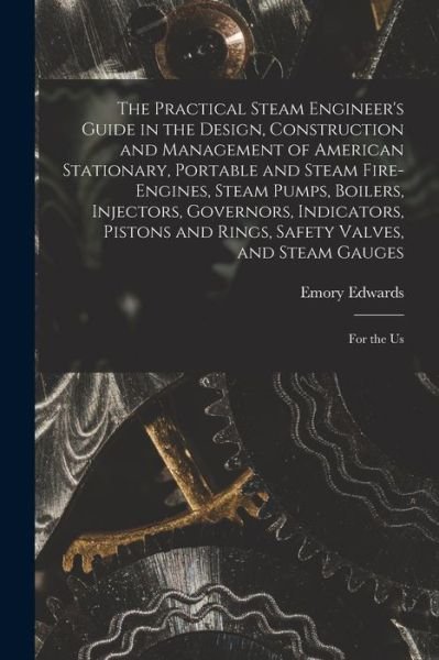 Cover for Emory Edwards · Practical Steam Engineer's Guide in the Design, Construction and Management of American Stationary, Portable and Steam Fire-Engines, Steam Pumps, Boilers, Injectors, Governors, Indicators, Pistons and Rings, Safety Valves, and Steam Gauges (Book) (2022)