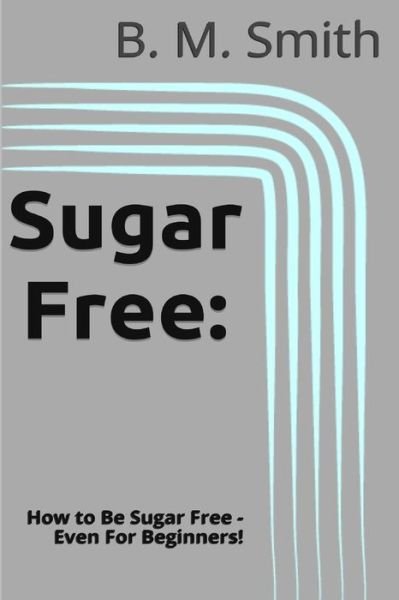 Cover for B M Smith · Sugar Free: How to Be Sugar Free - Even for Beginners! (Paperback Book) (2013)