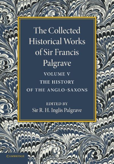 The Collected Historical Works of Sir Francis Palgrave, K.H.: Volume 5: The History of the Anglo-Saxons - The Collected Historical Works of Sir Francis Palgrave - Francis Palgrave - Books - Cambridge University Press - 9781107626331 - December 5, 2013
