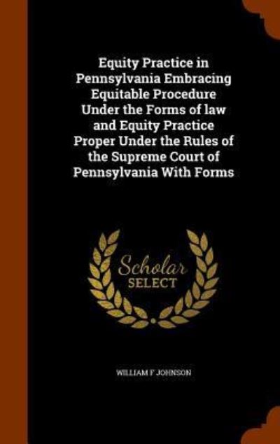 Equity Practice in Pennsylvania Embracing Equitable Procedure Under the Forms of Law and Equity Practice Proper Under the Rules of the Supreme Court of Pennsylvania with Forms - William F Johnson - Books - Arkose Press - 9781343486331 - September 25, 2015