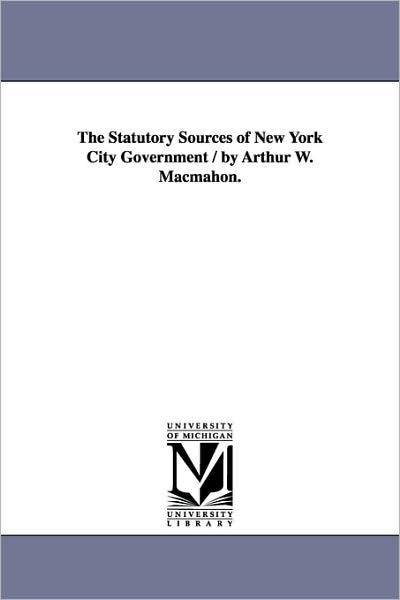 Cover for Michigan Historical Reprint Series · The Statutory Sources of New York City Government / by Arthur W. Macmahon. (Paperback Book) (2006)