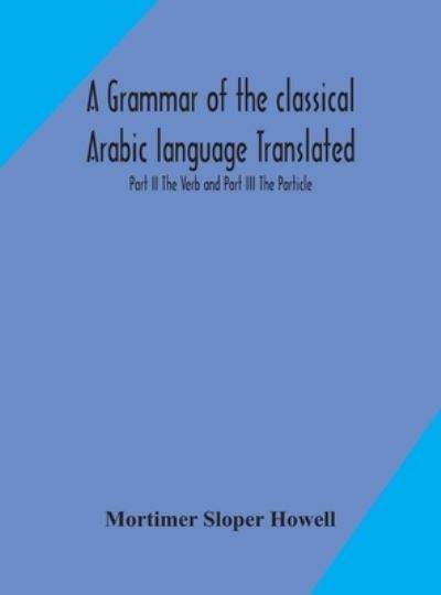 Cover for Mortimer Sloper Howell · A grammar of the classical Arabic language Translated and Compiled From The Works Of The Most Approved Native or Naturalized Authorities Part II The Verb and Part III The Particle (Hardcover Book) (2020)