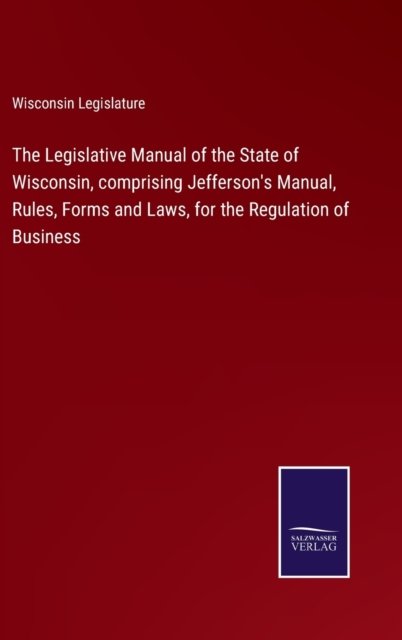 Cover for Wisconsin Legislature · The Legislative Manual of the State of Wisconsin, comprising Jefferson's Manual, Rules, Forms and Laws, for the Regulation of Business (Hardcover Book) (2022)