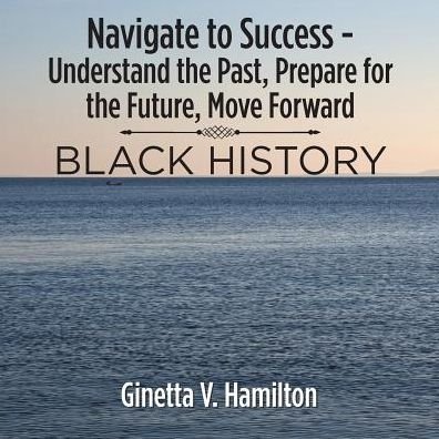 Cover for Ginetta V. Hamilton · Navigate to Success - Understand the Past, Prepare for the Future, Move Forward : BLACK HISTORY (Taschenbuch) (2018)