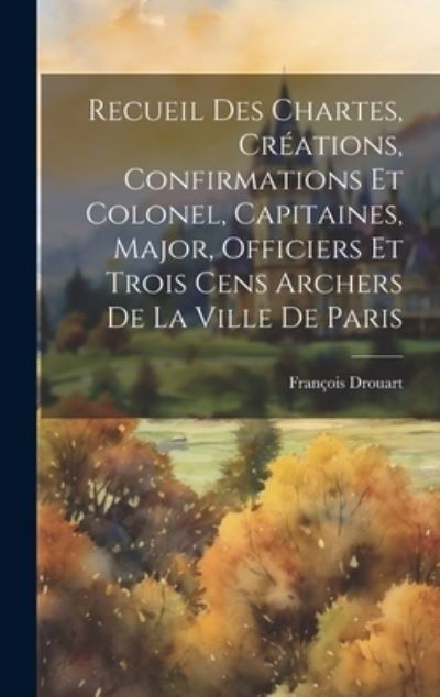 Cover for Drouart François · Recueil des Chartes, Créations, Confirmations et Colonel, Capitaines, Major, Officiers et Trois Cens Archers de la Ville de Paris (Book) (2023)