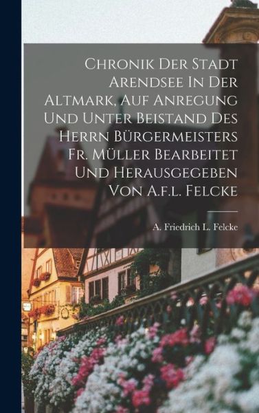 Cover for A Friedrich L Felcke · Chronik Der Stadt Arendsee In Der Altmark, Auf Anregung Und Unter Beistand Des Herrn Burgermeisters Fr. Muller Bearbeitet Und Herausgegeben Von A.f.l. Felcke (Hardcover Book) (2022)