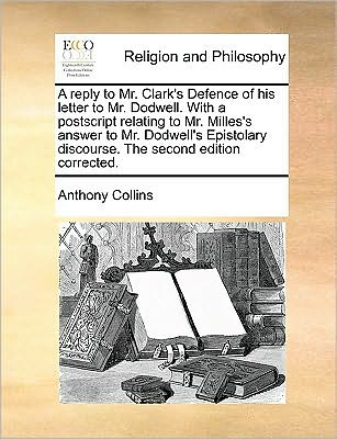 A Reply to Mr. Clark's Defence of His Letter to Mr. Dodwell. with a Postscript Relating to Mr. Milles's Answer to Mr. Dodwell's Epistolary Discourse. Th - Anthony Collins - Books - Gale Ecco, Print Editions - 9781170045336 - June 10, 2010