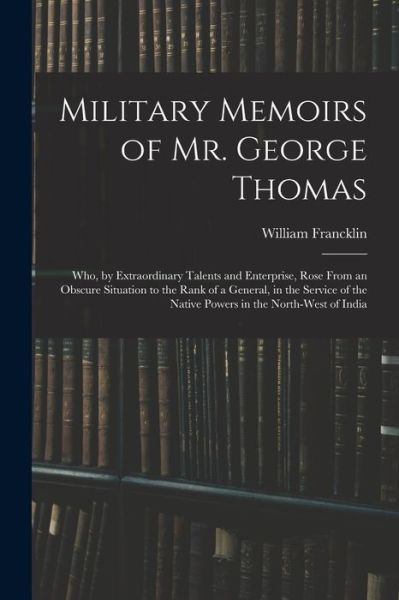 Cover for William Francklin · Military Memoirs of Mr. George Thomas; Who, by Extraordinary Talents and Enterprise, Rose from an Obscure Situation to the Rank of a General, in the Service of the Native Powers in the North-West of India (Book) (2022)