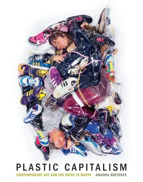 Cover for Boetzkes, Amanda (Associate Professor, Contemporary Art History and Theory, University of Guelph) · Plastic Capitalism: Contemporary Art and the Drive to Waste - The MIT Press (Hardcover Book) (2019)