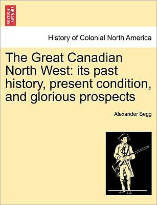 Cover for Alexander Begg · The Great Canadian North West: Its Past History, Present Condition, and Glorious Prospects (Paperback Book) (2011)