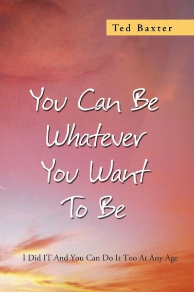 You Can Be Whatever You Want to Be: I Did It and You Can Do It Too at Any Age - Ted Baxter - Bøger - Xlibris Corporation - 9781479779338 - 19. februar 2013
