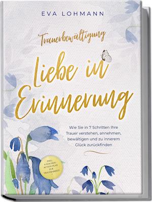 Cover for Eva Theresa Lohmann · Trauerbewältigung - Liebe in Erinnerung: Wie Sie in 7 Schritten Ihre Trauer verstehen, annehmen, bewältigen und zu innerem Glück zurückfinden - inkl. 4-Wochen-Action-Plan zur Trauerarbeit (Buch) (2024)