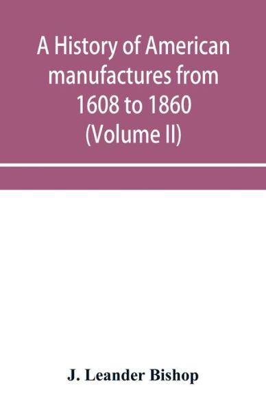 Cover for J Leander Bishop · A history of American manufactures from 1608 to 1860; Exhibiting the origin and growth of the principal mechanic arts and manufactures, from the earliest colonial period to the adoption of the Constitution; and comprising annals of the industry of the Uni (Paperback Book) (2019)