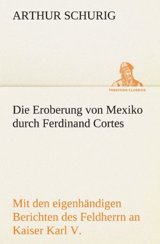 Cover for Arthur Schurig · Die Eroberung Von Mexiko Durch Ferdinand Cortes: Mit den Eigenhändigen Berichten Des Feldherrn an Kaiser Karl V. Von 1520 Und 1522 (Tredition Classics) (German Edition) (Taschenbuch) [German edition] (2012)