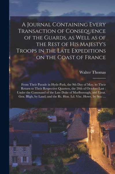 Cover for Walter Thomas · A Journal Containing Every Transaction of Consequence of the Guards, as Well as of the Rest of His Majesty's Troops in the Late Expeditions on the Coast of France [microform]: From Their Parade in Hyde-Park, the 9th Day of May, to Their Return To... (Paperback Book) (2021)