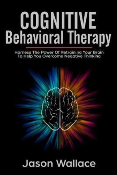 Cognitive Behavioral Therapy Harness the Power of Retraining Your Brain to Help You Overcome Negative Thinking. How To Cope With A Racing Mind, Panic Attacks and Depression Using CBT and Mindfulness - Jason Wallace - Kirjat - Independently published - 9781070202341 - lauantai 25. toukokuuta 2019