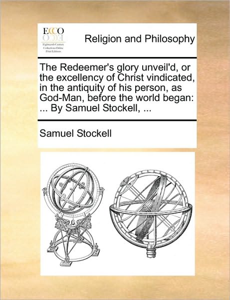 Cover for Samuel Stockell · The Redeemer's Glory Unveil'd, or the Excellency of Christ Vindicated, in the Antiquity of His Person, As God-man, Before the World Began: ... by Samuel Stockell, ... (Paperback Book) (2010)
