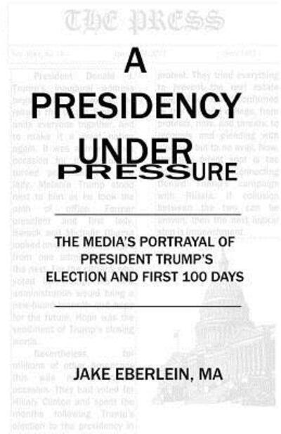 Cover for Jake Eberlein · A Presidency Under Pressure : The Media's Portrayal of President Trump's Election and First 100 Days (Paperback Book) (2017)