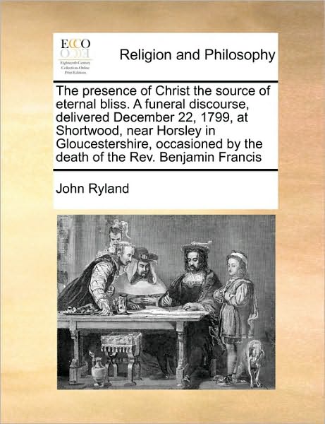 The Presence of Christ the Source of Eternal Bliss. a Funeral Discourse, Delivered December 22, 1799, at Shortwood, Near Horsley in Gloucestershire, Occas - John Ryland - Books - Gale Ecco, Print Editions - 9781171425342 - August 6, 2010