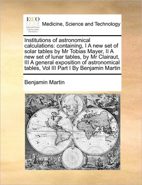 Cover for Benjamin Martin · Institutions of Astronomical Calculations: Containing, I a New Set of Solar Tables by Mr Tobias Mayer, II a New Set of Lunar Tables, by Mr Clairaut, I (Paperback Book) (2010)