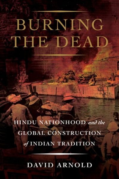 Cover for David Arnold · Burning the Dead: Hindu Nationhood and the Global Construction of Indian Tradition (Innbunden bok) (2021)