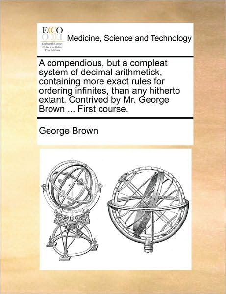 Cover for George Brown · A Compendious, but a Compleat System of Decimal Arithmetick, Containing More Exact Rules for Ordering Infinites, Than Any Hitherto Extant. Contrived by (Paperback Book) (2010)