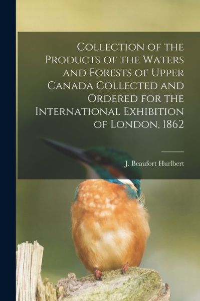 Collection of the Products of the Waters and Forests of Upper Canada Collected and Ordered for the International Exhibition of London, 1862 [microform] - J Beaufort (Jesse Beaufort) Hurlbert - Książki - Legare Street Press - 9781014436344 - 9 września 2021