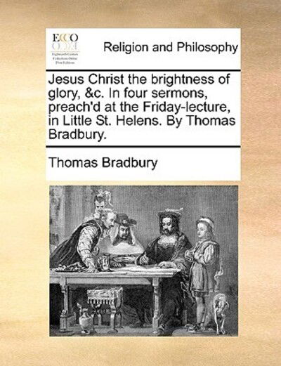 Cover for Thomas Bradbury · Jesus Christ the Brightness of Glory, &amp;c. in Four Sermons, Preach'd at the Friday-lecture, in Little St. Helens. by Thomas Bradbury. (Paperback Book) (2010)