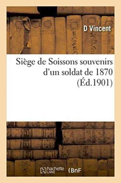 Siege de Soissons Souvenirs d'Un Soldat de 1870 - D Vincent - Books - Hachette Livre - BNF - 9782011270344 - August 1, 2016