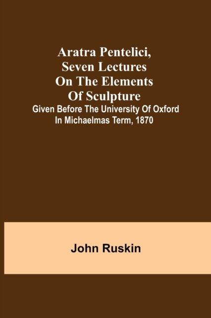 Aratra Pentelici, Seven Lectures on the Elements of Sculpture; Given before the University of Oxford in Michaelmas Term, 1870 - John Ruskin - Books - Alpha Edition - 9789355759344 - December 29, 2021