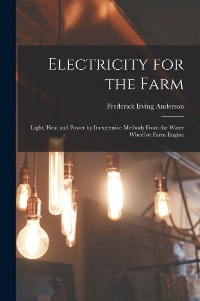 Cover for Frederick Irving 1877-1947 Anderson · Electricity for the Farm: Light, Heat and Power by Inexpensive Methods From the Water Wheel or Farm Engine (Paperback Book) (2021)